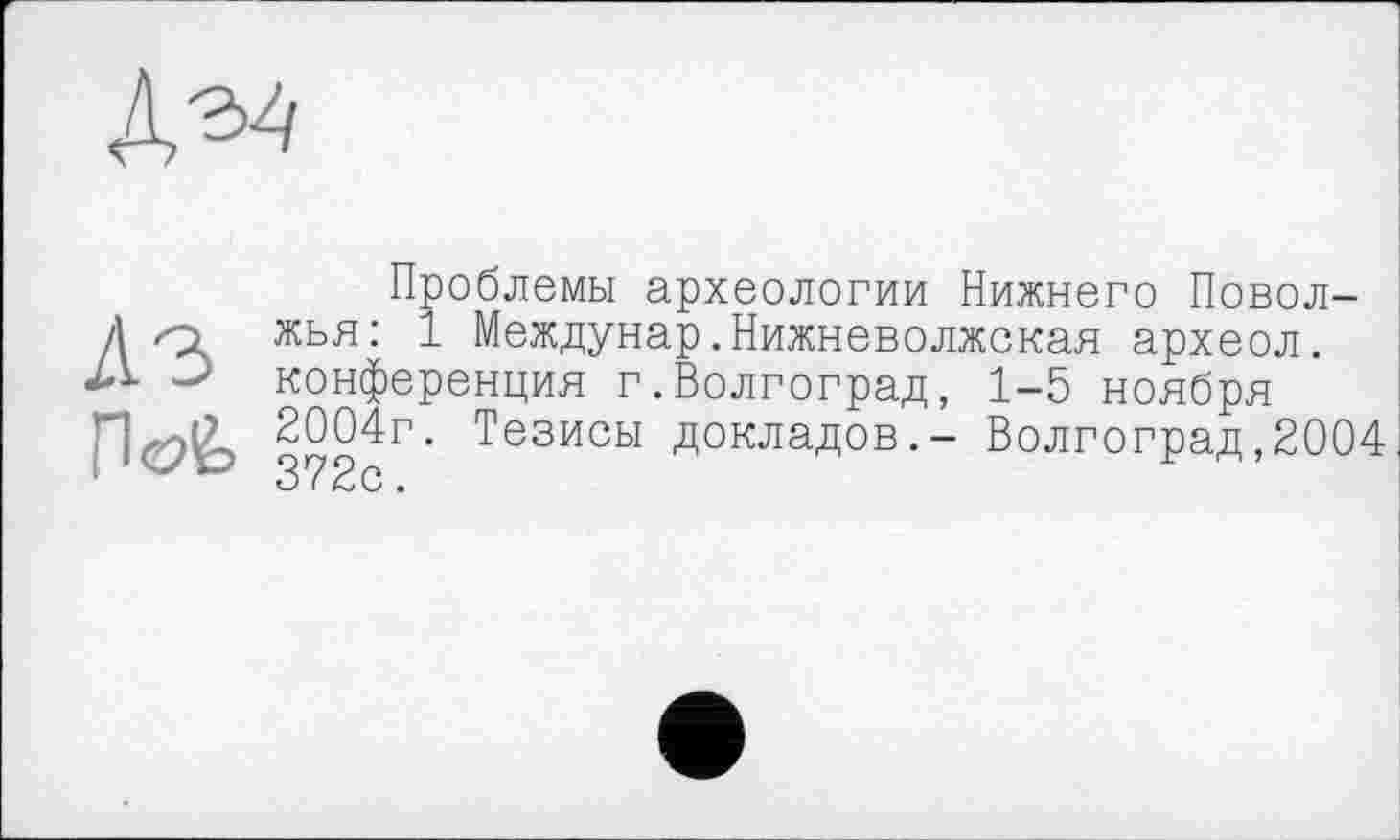 ﻿Проблемы археологии Нижнего Поволжі <1 жья: 1 Междунар.Нижневолжская археол. конференция г.Волгоград, 1-5 ноября 2004г. Тезисы докладов.- Волгоград,2004 3 2 с.